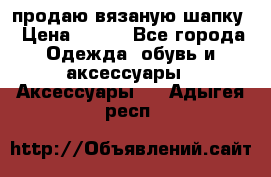 продаю вязаную шапку › Цена ­ 600 - Все города Одежда, обувь и аксессуары » Аксессуары   . Адыгея респ.